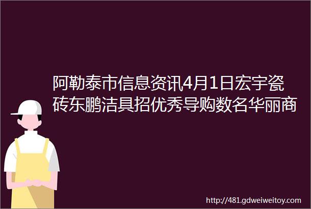 阿勒泰市信息资讯4月1日宏宇瓷砖东鹏洁具招优秀导购数名华丽商场后弟兄餐馆低价转让或出售等信息